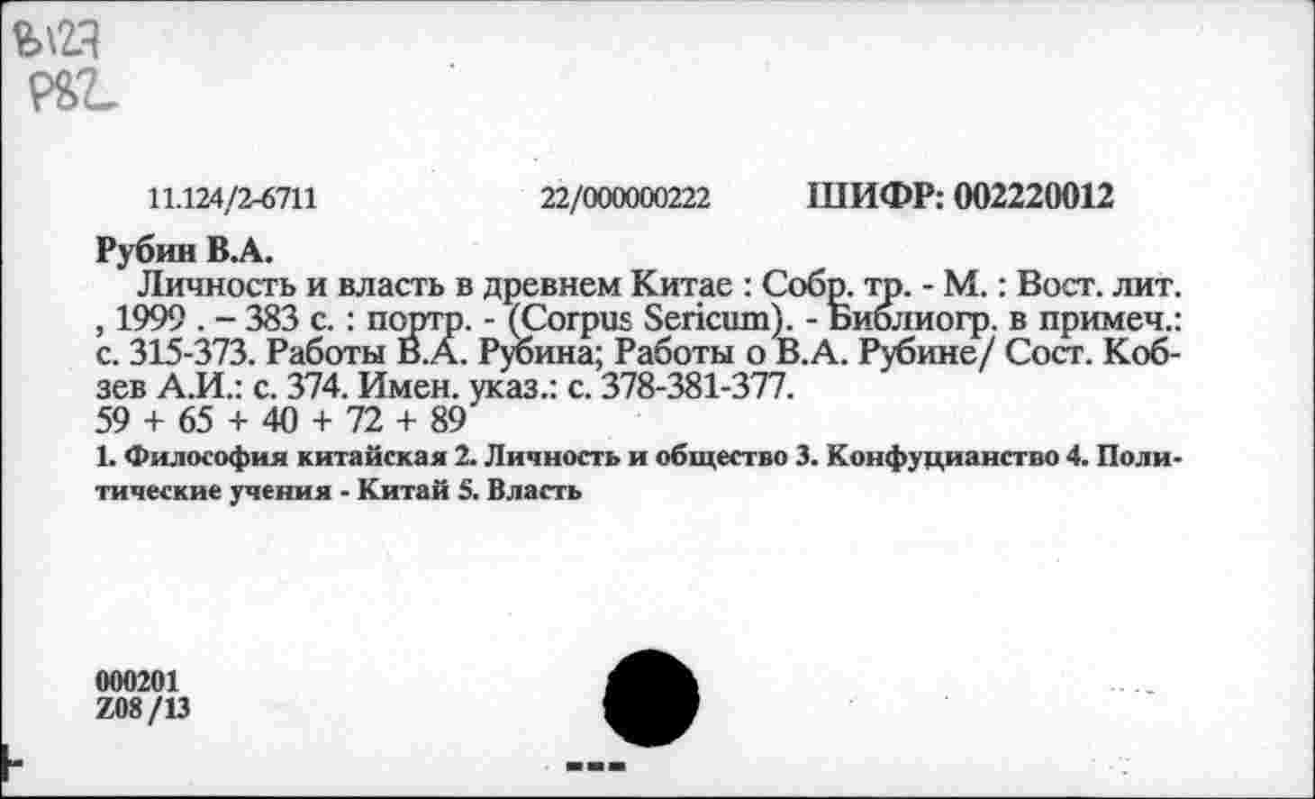 ﻿
11.124/2-6711	22/000000222 ШИФР: 002220012
Рубин B.A.
Личность и власть в древнем Китае : Собр. тр. - М.: Вост. лит. , 1999 . - 383 с.: портр. - (Corpus Sericum). - Библиогр. в примеч.: с. 315-373. Работы В.А. Рубина; Работы о В.А. Рубине/ Сост. Кобзев А.И.: с. 374. Имен, указ.: с. 378-381-377.
59 + 65 + 40 + 72 + 89
1. Философия китайская 2. Личность и общество 3. Конфуцианство 4. Политические учения - Китай 5. Власть
000201
Z08/13